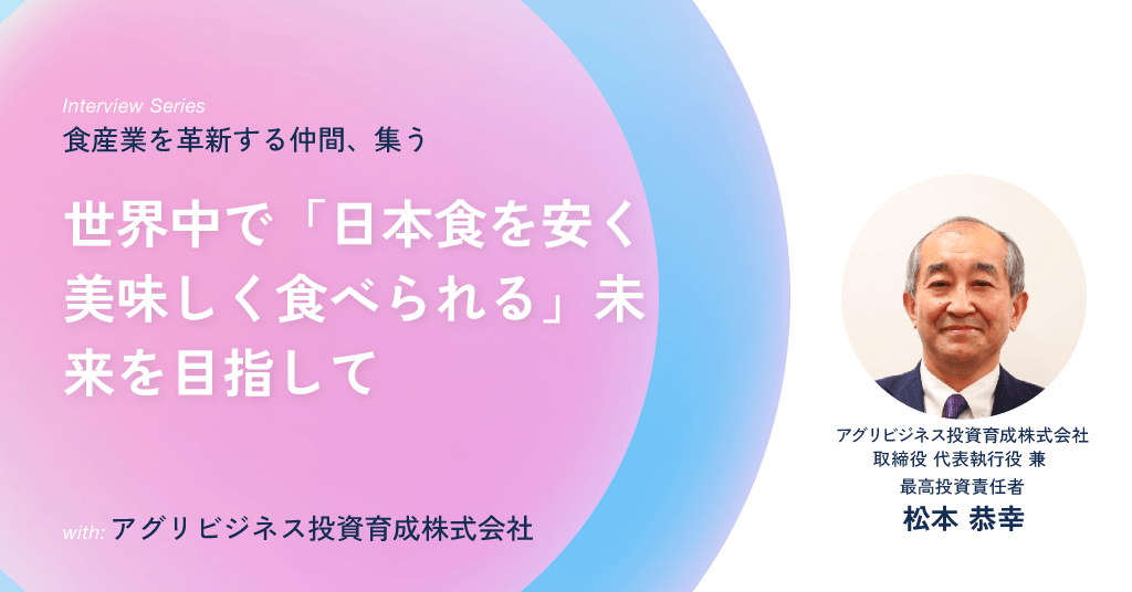 アグリビジネス投資育成株式会社 取締役 代表執行役 兼 最高投資責任者 松本 恭幸 / 世界中で「日本食を安く美味しく食べられる」未来を目指して